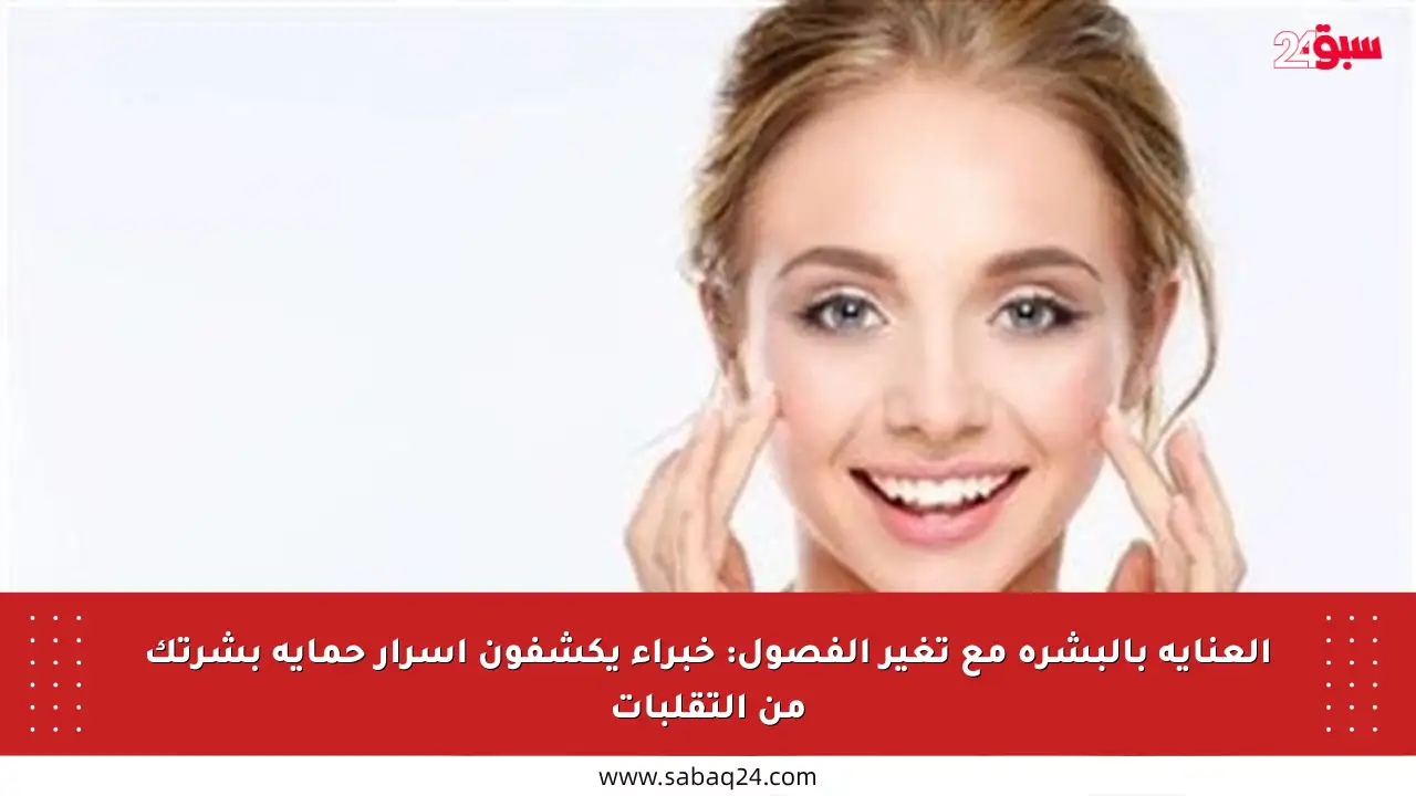 العناية بالبشرة مع تغير الفصول: خبراء يكشفون أسرار حماية بشرتك من التقلبات